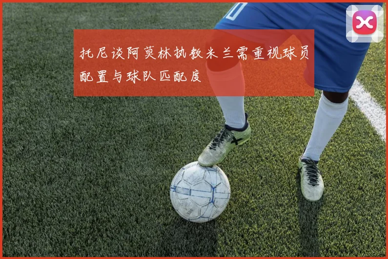 托尼谈阿莫林执教米兰需重视球员配置与球队匹配度