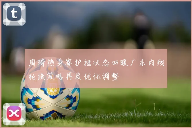 周琦热身赛护框状态回暖广东内线轮换策略再度优化调整