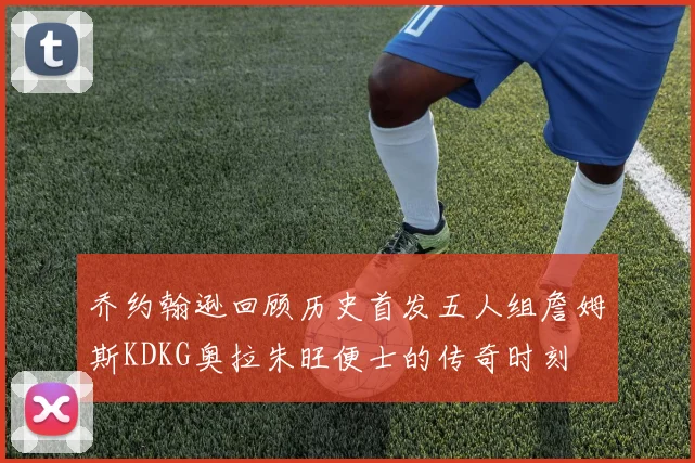 乔约翰逊回顾历史首发五人组詹姆斯KDKG奥拉朱旺便士的传奇时刻