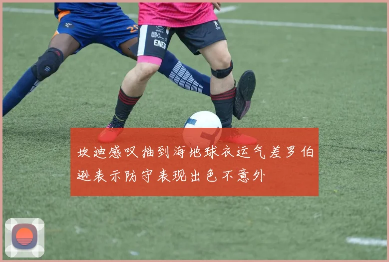 坎迪感叹抽到海地球衣运气差罗伯逊表示防守表现出色不意外
