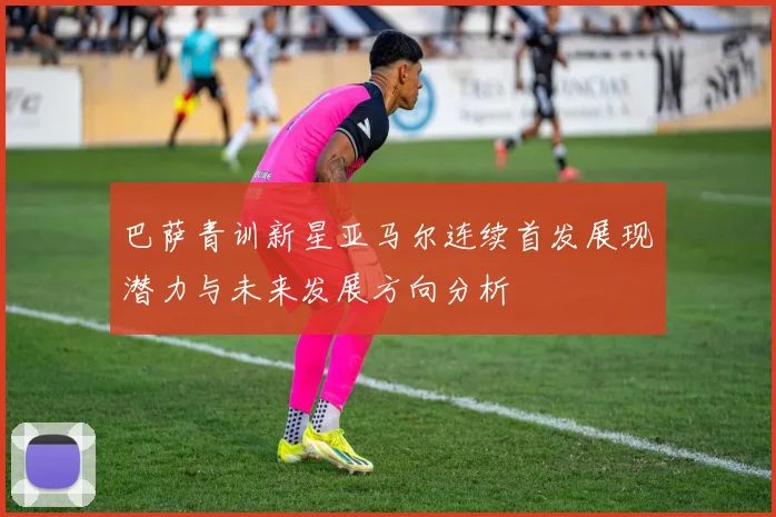 巴萨青训新星亚马尔连续首发展现潜力与未来发展方向分析