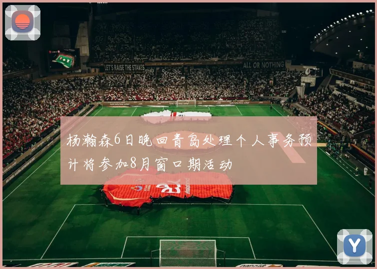 杨瀚森6日晚回青岛处理个人事务预计将参加8月窗口期活动