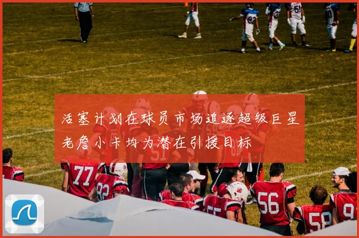 活塞计划在球员市场追逐超级巨星老詹小卡均为潜在引援目标