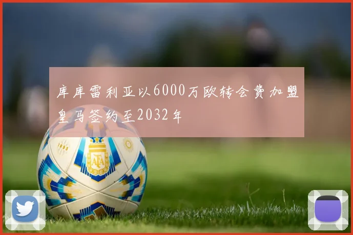 库库雷利亚以6000万欧转会费加盟皇马签约至2032年
