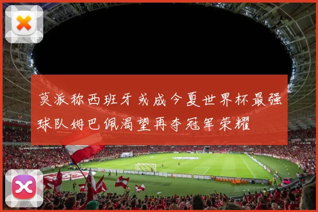 莫派称西班牙或成今夏世界杯最强球队姆巴佩渴望再夺冠军荣耀