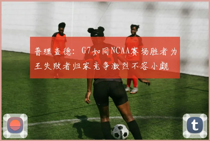 普理查德：G7如同NCAA赛场胜者为王失败者归家竞争激烈不容小觑