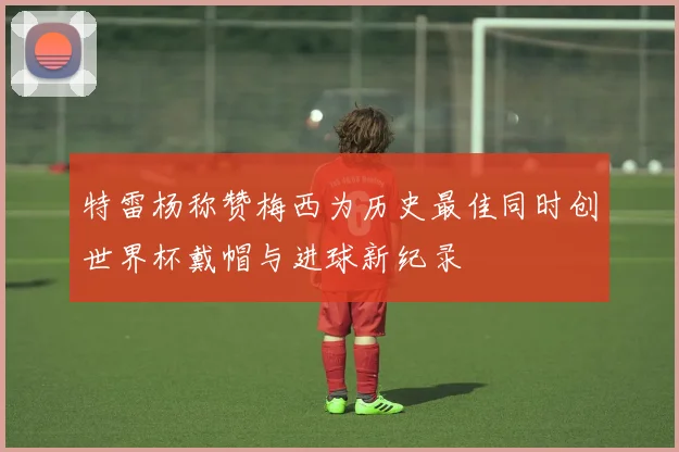 特雷杨称赞梅西为历史最佳同时创世界杯戴帽与进球新纪录