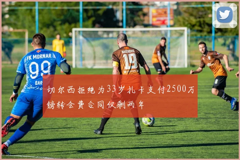 切尔西拒绝为33岁扎卡支付2500万镑转会费合同仅剩两年