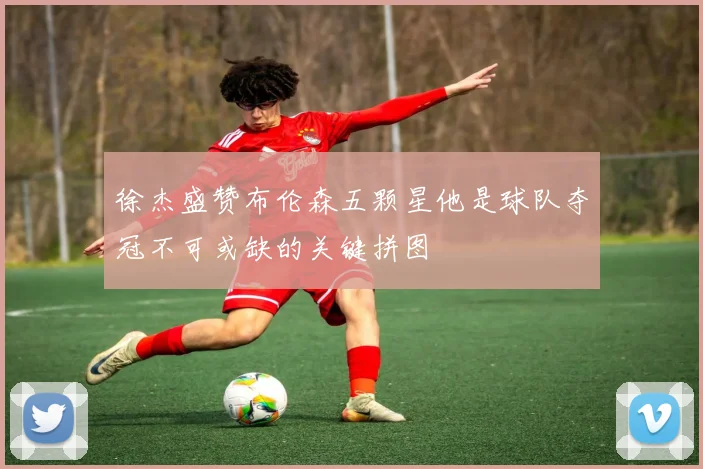 徐杰盛赞布伦森五颗星他是球队夺冠不可或缺的关键拼图