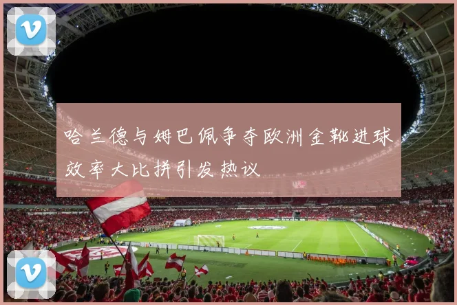 哈兰德与姆巴佩争夺欧洲金靴进球效率大比拼引发热议