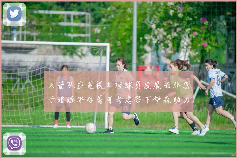 火箭队应重视年轻球员发展而非急于追逐字母哥可考虑签下伊森助力成长