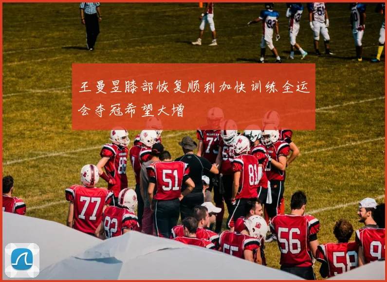 王曼昱膝部恢复顺利加快训练全运会夺冠希望大增