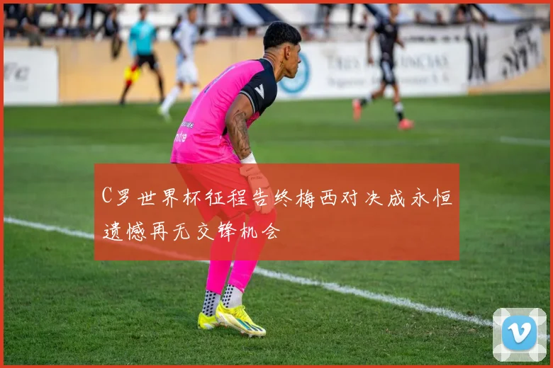 C罗世界杯征程告终梅西对决成永恒遗憾再无交锋机会
