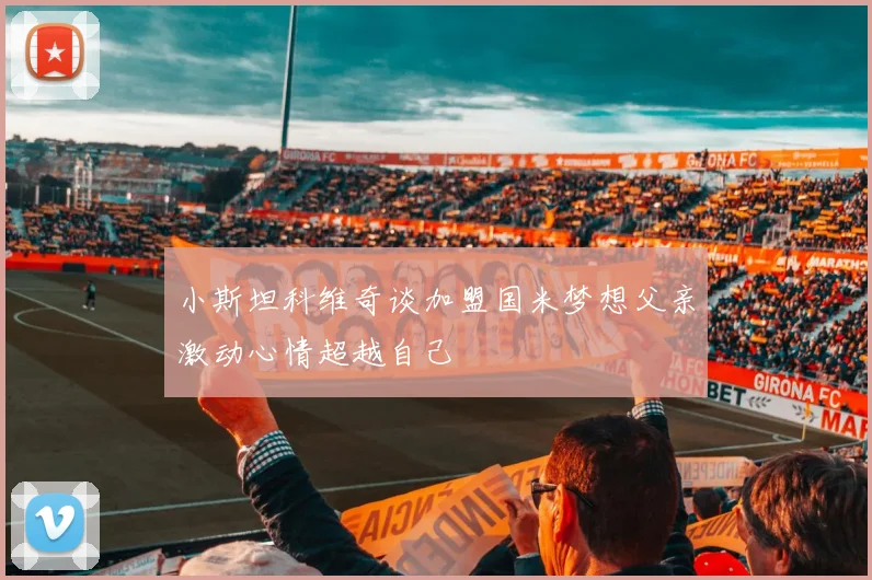 小斯坦科维奇谈加盟国米梦想父亲激动心情超越自己
