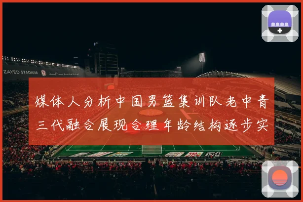 媒体人分析中国男篮集训队老中青三代融合展现合理年龄结构逐步实现换血