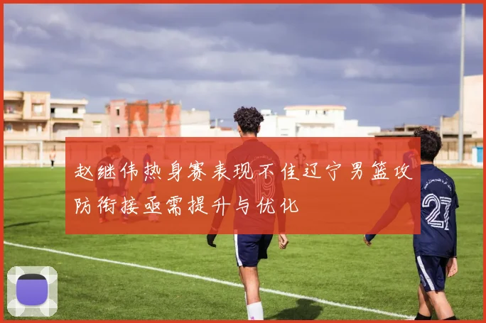 赵继伟热身赛表现不佳辽宁男篮攻防衔接亟需提升与优化