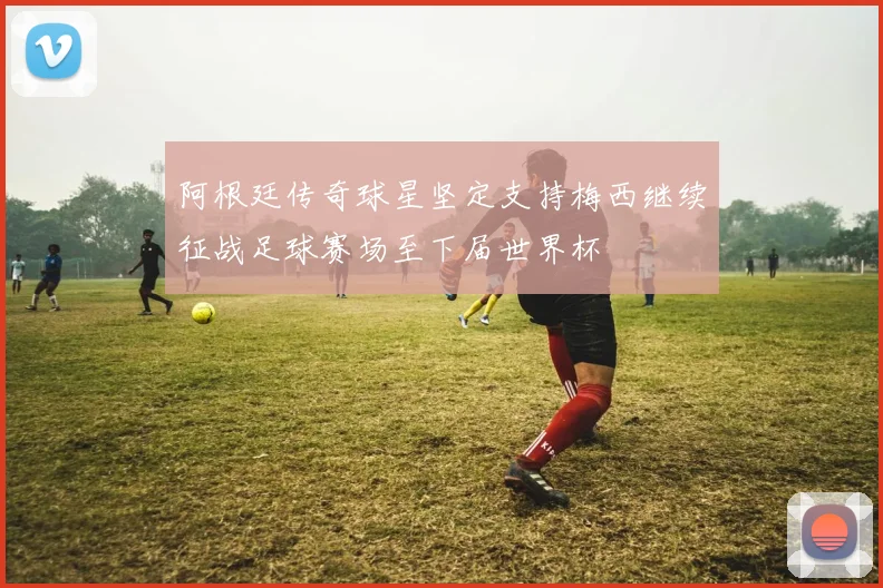阿根廷传奇球星坚定支持梅西继续征战足球赛场至下届世界杯