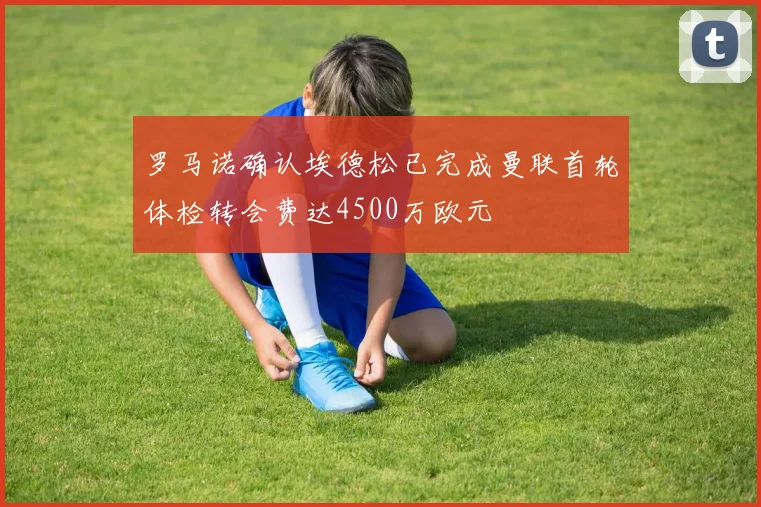 罗马诺确认埃德松已完成曼联首轮体检转会费达4500万欧元