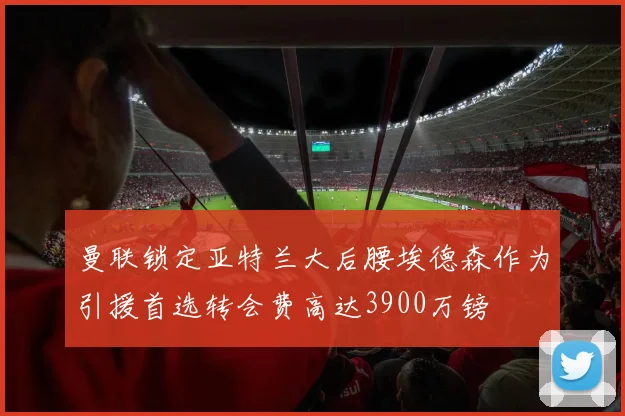曼联锁定亚特兰大后腰埃德森作为引援首选转会费高达3900万镑
